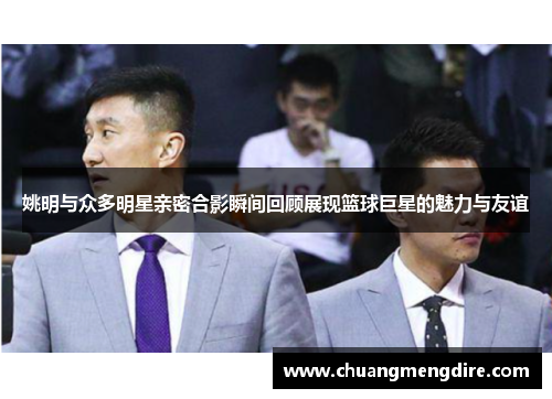 姚明与众多明星亲密合影瞬间回顾展现篮球巨星的魅力与友谊