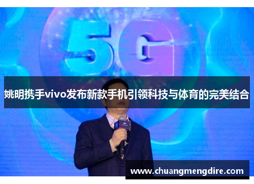 姚明携手vivo发布新款手机引领科技与体育的完美结合