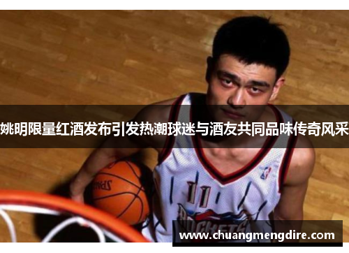 姚明限量红酒发布引发热潮球迷与酒友共同品味传奇风采