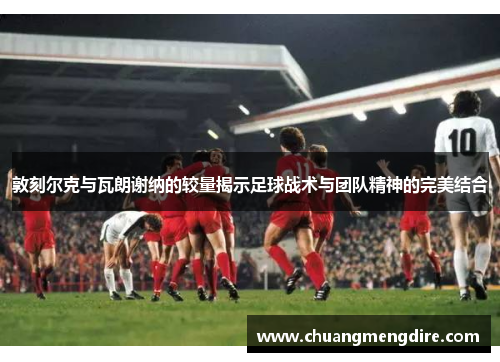 敦刻尔克与瓦朗谢纳的较量揭示足球战术与团队精神的完美结合